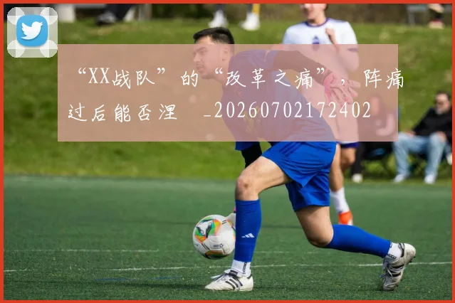 “XX战队”的“改革之痛”,阵痛过后能否涅槃_20260702172402
