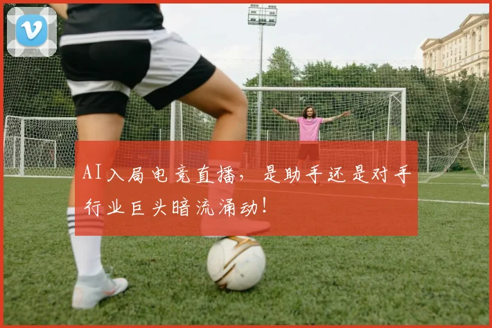 AI入局电竞直播，是助手还是对手行业巨头暗流涌动！
