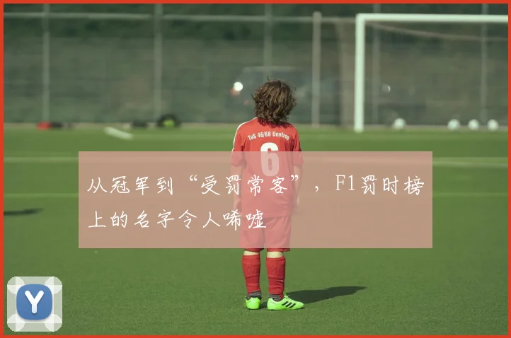 从冠军到“受罚常客”，F1罚时榜上的名字令人唏嘘
