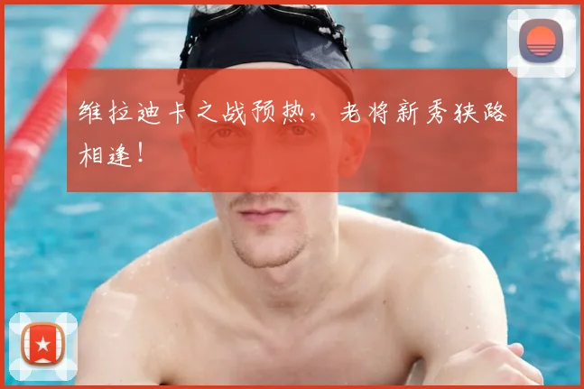 维拉迪卡之战预热,老将新秀狭路相逢!