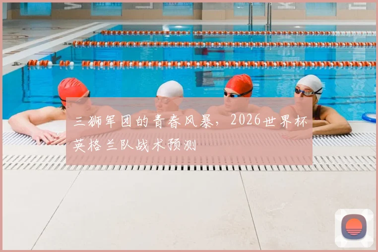 三狮军团的青春风暴，2026世界杯英格兰队战术预测