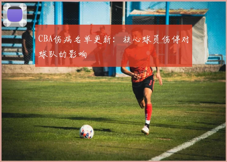 CBA伤病名单更新:核心球员伤停对球队的影响
