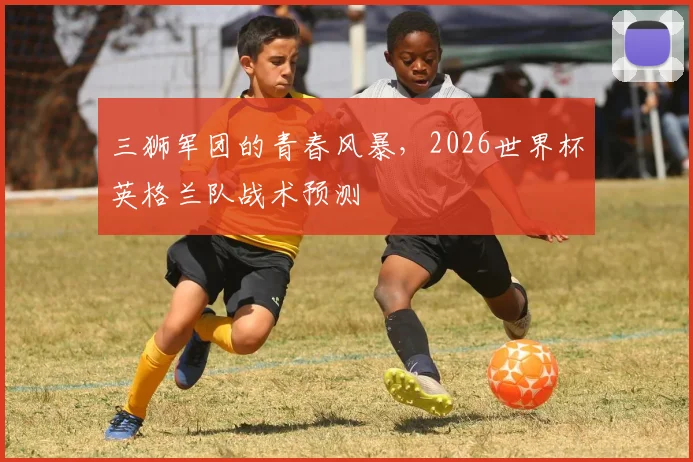 三狮军团的青春风暴，2026世界杯英格兰队战术预测