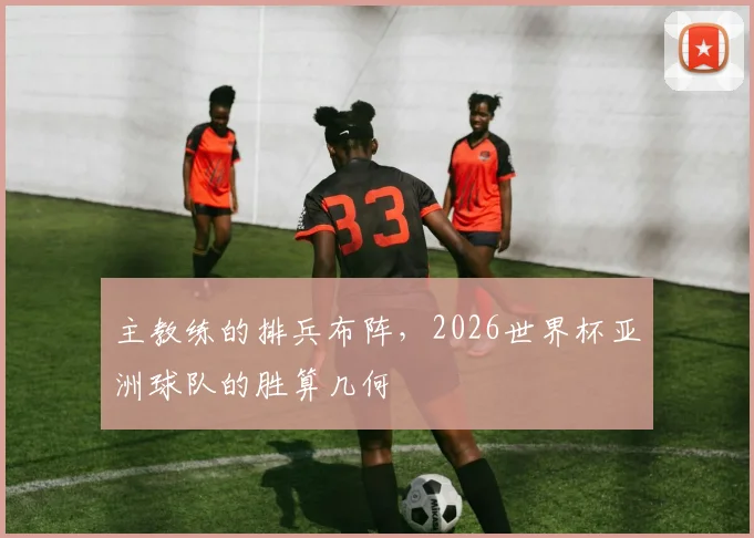 主教练的排兵布阵，2026世界杯亚洲球队的胜算几何