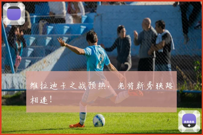 维拉迪卡之战预热,老将新秀狭路相逢!