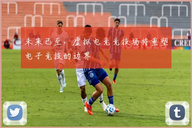 未来已至，虚拟电竞竞技场将重塑电子竞技的边界