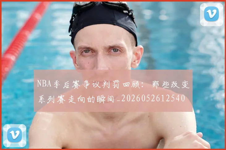 NBA季后赛争议判罚回顾:那些改变系列赛走向的瞬间_20260526125403