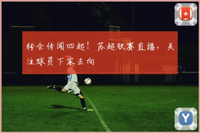 转会传闻四起！苏超联赛直播，关注球员下家去向