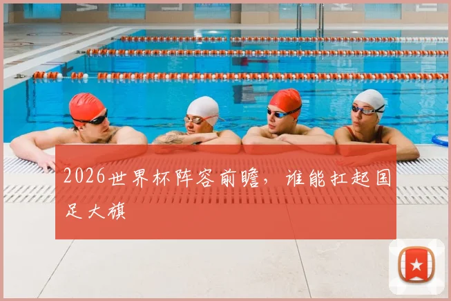2026世界杯阵容前瞻，谁能扛起国足大旗